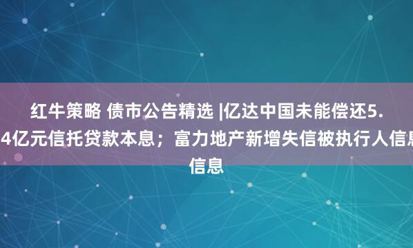 红牛策略 债市公告精选 |亿达中国未能偿还5.04亿元信托贷款本息；富力地产新增失信被执行人信息