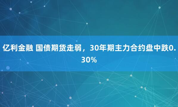 亿利金融 国债期货走弱，30年期主力合约盘中跌0.30%