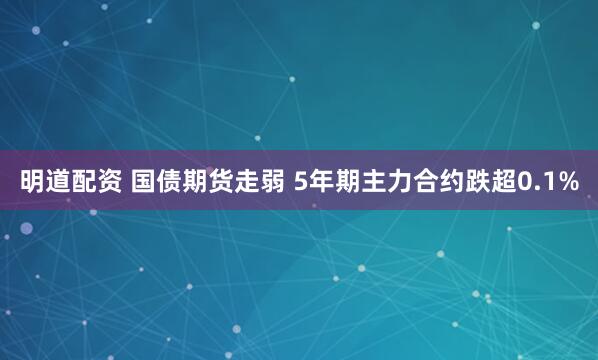 明道配资 国债期货走弱 5年期主力合约跌超0.1%