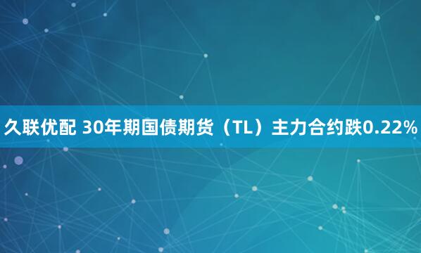 久联优配 30年期国债期货（TL）主力合约跌0.22%