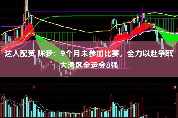 达人配资 陈梦：9个月未参加比赛，全力以赴争取大湾区全运会8强