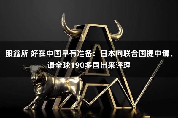 股鑫所 好在中国早有准备：日本向联合国提申请，请全球190多国出来评理