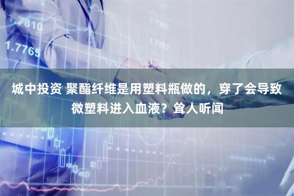 城中投资 聚酯纤维是用塑料瓶做的，穿了会导致微塑料进入血液？耸人听闻