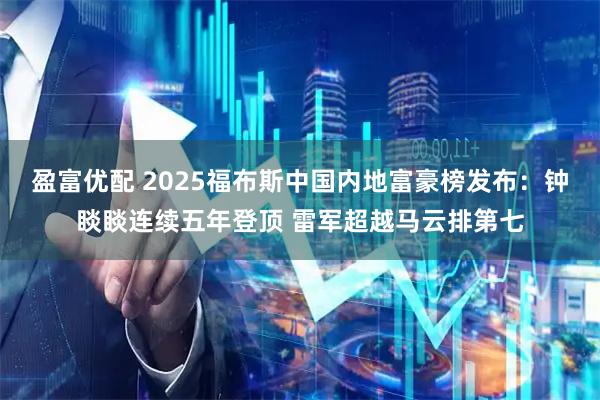 盈富优配 2025福布斯中国内地富豪榜发布：钟睒睒连续五年登顶 雷军超越马云排第七