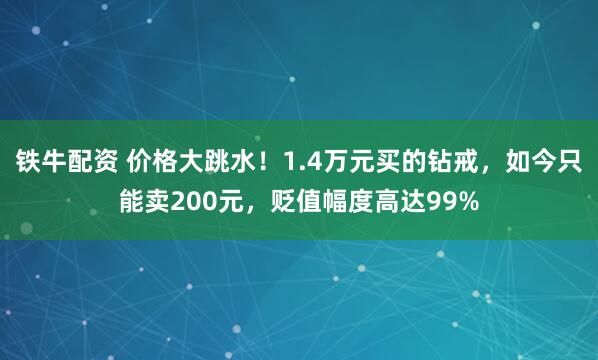 铁牛配资 价格大跳水！1.4万元买的钻戒，如今只能卖200元，贬值幅度高达99%