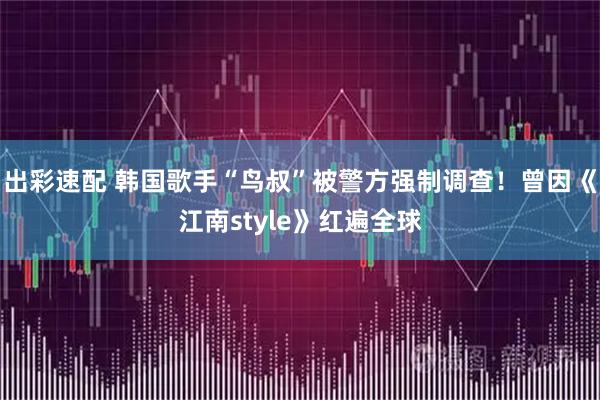 出彩速配 韩国歌手“鸟叔”被警方强制调查！曾因《江南style》红遍全球