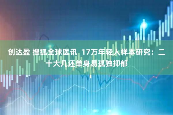 创达盈 搜狐全球医讯  17万年轻人样本研究：二十大几还单身易孤独抑郁