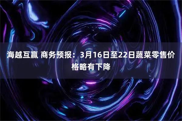 海越互赢 商务预报：3月16日至22日蔬菜零售价格略有下降