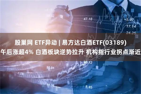 股巢网 ETF异动 | 易方达白酒ETF(03189)午后涨超4% 白酒板块逆势拉升 机构指行业拐点渐近