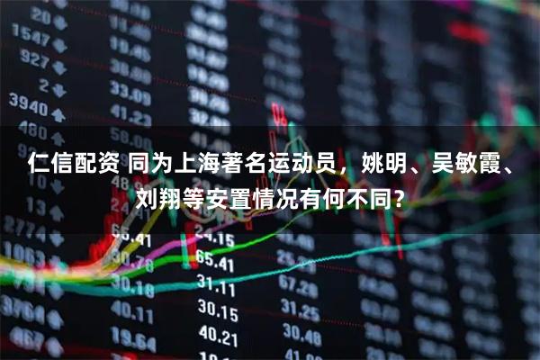 仁信配资 同为上海著名运动员，姚明、吴敏霞、刘翔等安置情况有何不同？