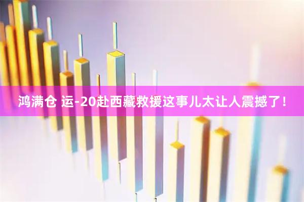 鸿满仓 运-20赴西藏救援这事儿太让人震撼了！